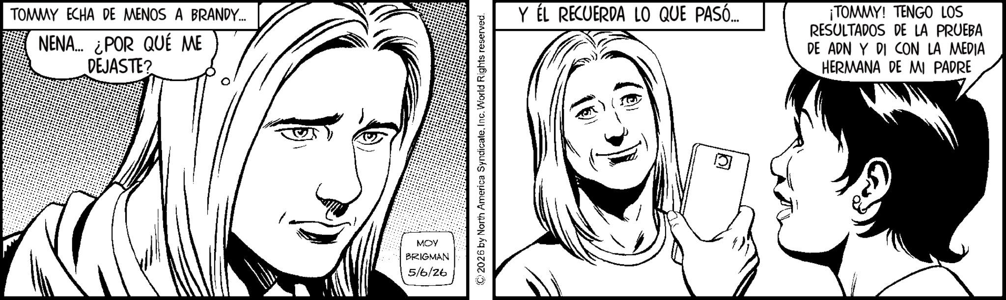 Fictional character OCR: TOMMY ECHA DE MENOS A BRANDY... NENA... ¿POR QUÉ ME DEJASTE? MOY BRIGMAN 5/6/26 2026 by North America SyndicateInc. World Rights reserved. Y ÉL RECUERDA LO QUE PASÓ.... ¡TOMMY! TENGO LOS RESULTADOS DE LA PRUEBA DE ADN Y DI CON LA MEDIA HERMANA DE MI PADRE TOMMY ECHA DE MENOS A BRANDY ... NENA ... ¿ POR QUÉ ME DEJASTE ? MOY BRIGMAN 5/6/26 2026 by North America SyndicateInc. World Rights reserved . Y ÉL RECUERDA LO QUE PASÓ .... ¡ TOMMY ! TENGO LOS RESULTADOS DE LA PRUEBA DE ADN Y DI CON LA MEDIA HERMANA DE MI PADRE