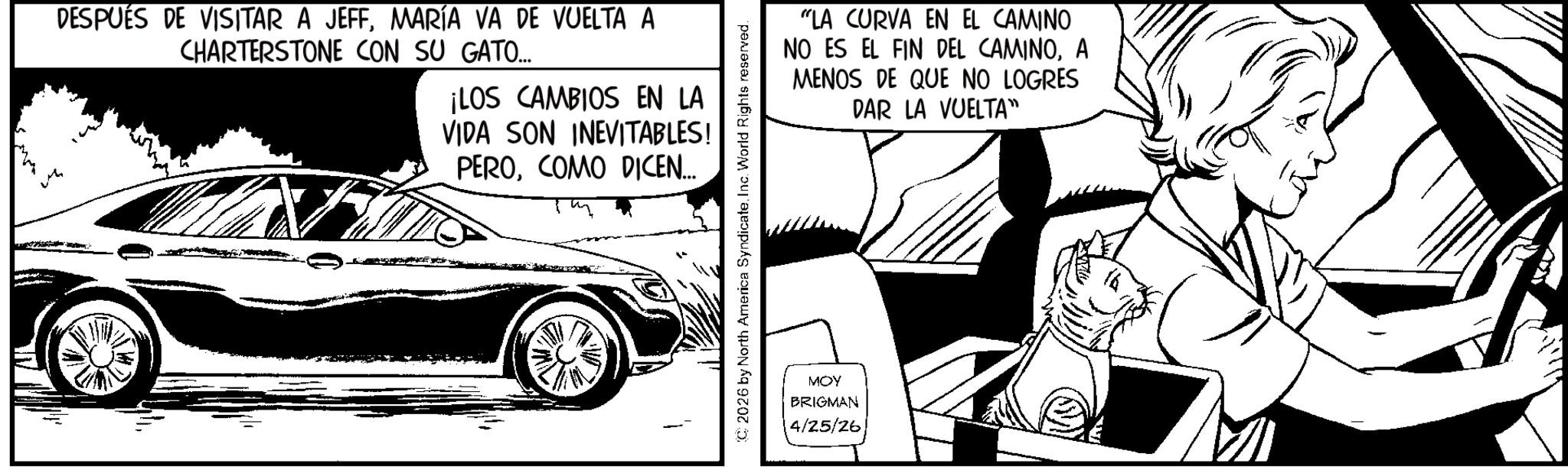 Sketch OCR: DESPUÉS DE VISITAR A JEFFMARÍA VA DE VUELTA A CHARTERSTONE CON SU GATO... ¡LOS CAMBIOS EN LA VIDA SON INEVITABLES! PEROCOMO DICEN... C2026 by North America SyndicateInc. World Rights reserved. MOY BRIGMAN 4/25/26 "LA CURVA EN EL CAMINO NO ES EL FIN DEL CAMINOA MENOS DE QUE NO LOGRES DAR LA VUELTA" DESPUÉS DE VISITAR A JEFFMARÍA VA DE VUELTA A CHARTERSTONE CON SU GATO ... ¡ LOS CAMBIOS EN LA VIDA SON INEVITABLES ! PEROCOMO DICEN ... C2026 by North America SyndicateInc. World Rights reserved . MOY BRIGMAN 4/25/26 " LA CURVA EN EL CAMINO NO ES EL FIN DEL CAMINOA MENOS DE QUE NO LOGRES DAR LA VUELTA "