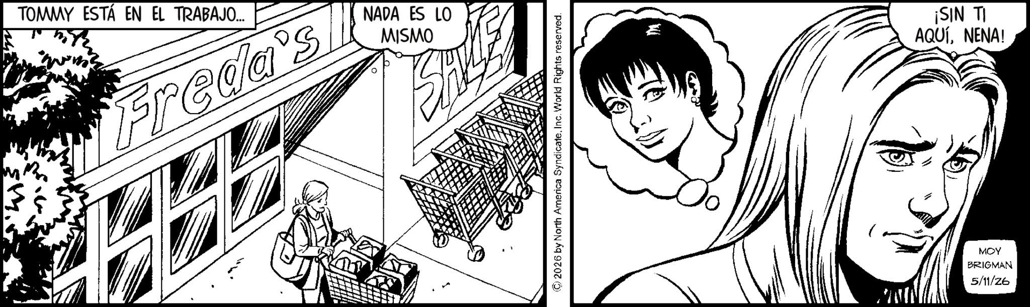 Comic book OCR: TOMMY ESTÁ EN EL TRABAJO... Freda's NADA ES LO MISMO © 2026 by North America SyndicateInc. World Rights reserved. ¡SIN TI AQUÍNENA! MOY BRIGMAN 5/11/26 TOMMY ESTÁ EN EL TRABAJO ... Freda's NADA ES LO MISMO © 2026 by North America SyndicateInc. World Rights reserved . ¡ SIN TI AQUÍNENA ! MOY BRIGMAN 5/11/26