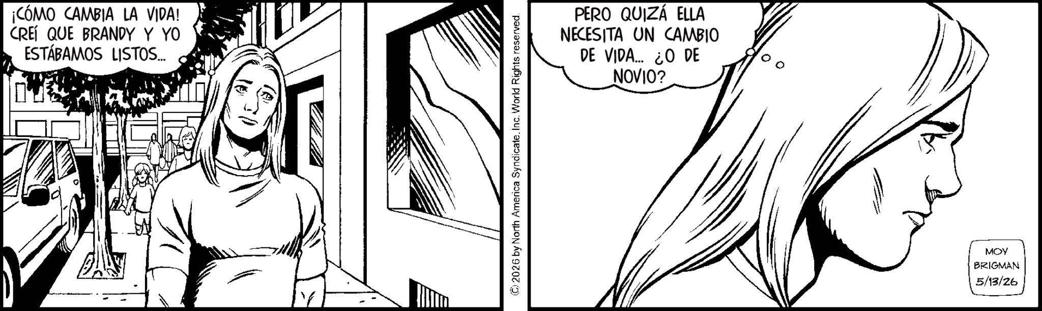 Line art OCR: ¡CÓMO CAMBIA LA VIDA! CREÍ QUE BRANDY Y YO ESTÁBAMOS LISTOS... © 2026 by North America Syndicate. Inc. World Rights reserved. PERO QUIZÁ ELLA NECESITA UN CAMBIO DE VIDA... ¿O DE NOVIO? MOY BRIGMAN 5/13/26 ¡ CÓMO CAMBIA LA VIDA ! CREÍ QUE BRANDY Y YO ESTÁBAMOS LISTOS ... © 2026 by North America Syndicate . Inc. World Rights reserved . PERO QUIZÁ ELLA NECESITA UN CAMBIO DE VIDA ... ¿ O DE NOVIO ? MOY BRIGMAN 5/13/26