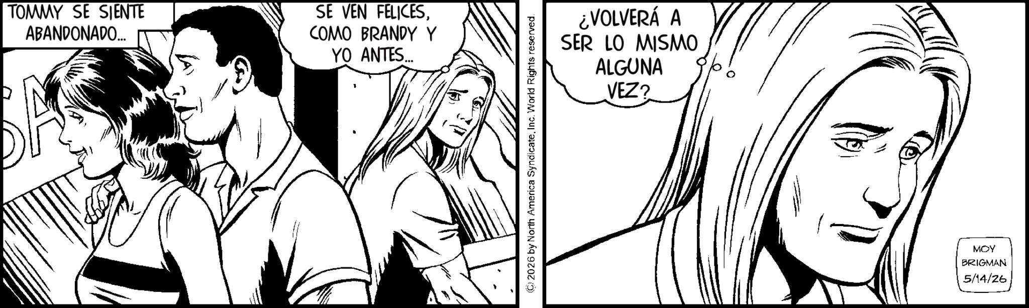Fictional character OCR: TOMMY SE SIENTE ABANDONADO... SE VEN FELICESCOMO BRANDY Y YO ANTES... 2026 by North America SyndicateInc. World Rights reserved. ¿VOLVERÁ A SER LO MISMO ALGUNA VEZ? MOY BRIGMAN 5/14/26 TOMMY SE SIENTE ABANDONADO ... SE VEN FELICESCOMO BRANDY Y YO ANTES ... 2026 by North America SyndicateInc. World Rights reserved . ¿ VOLVERÁ A SER LO MISMO ALGUNA VEZ ? MOY BRIGMAN 5/14/26