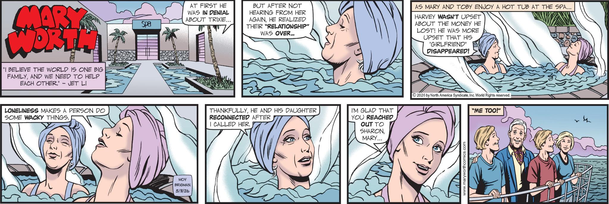 Publication OCR: MARK WORTH "I BELIEVE THE WORLD IS ONE BIG FAMILYAND WE NEED TO HELP EACH OTHER." - JET LI Spa AT FIRST HE WAS IN DENIAL ABOUT TRIXIE... BUT AFTER NOT HEARING FROM HER AGAINHE REALIZED THEIR "RELATIONSHIP" WAS OVER... AS MARY AND TOBY ENJOY A HOT TUB AT THE SPA... HARVEY WASN'T UPSET ABOUT THE MONEY HE LOST! HE WAS MORE UPSET THAT HIS "GIRLFRIEND DISAPPEARED! LONELINESS MAKES A PERSON DO SOME WACKY THINGS. THANKFULLYHE AND HIS DAUGHTER RECONNECTED AFTER I CALLED HER. ??? BRIGMAN 5/3/26 I'M GLAD THAT YOU REACHED OUT TO SHARON MARY... 2026 by North America SyndicateInc. World Rights reserved. "ME TOO!" MARK WORTH " I BELIEVE THE WORLD IS ONE BIG FAMILYAND WE NEED TO HELP EACH OTHER . " - JET LI Spa AT FIRST HE WAS IN DENIAL ABOUT TRIXIE ... BUT AFTER NOT HEARING FROM HER AGAINHE REALIZED THEIR " RELATIONSHIP " WAS OVER ... AS MARY AND TOBY ENJOY A HOT TUB AT THE SPA ... HARVEY WASN'T UPSET ABOUT THE MONEY HE LOST ! HE WAS MORE UPSET THAT HIS " GIRLFRIEND DISAPPEARED ! LONELINESS MAKES A PERSON DO SOME WACKY THINGS . THANKFULLYHE AND HIS DAUGHTER RECONNECTED AFTER I CALLED HER . ??? BRIGMAN 5/3/26 I'M GLAD THAT YOU REACHED OUT TO SHARON MARY ... 2026 by North America SyndicateInc. World Rights reserved . " ME TOO ! "