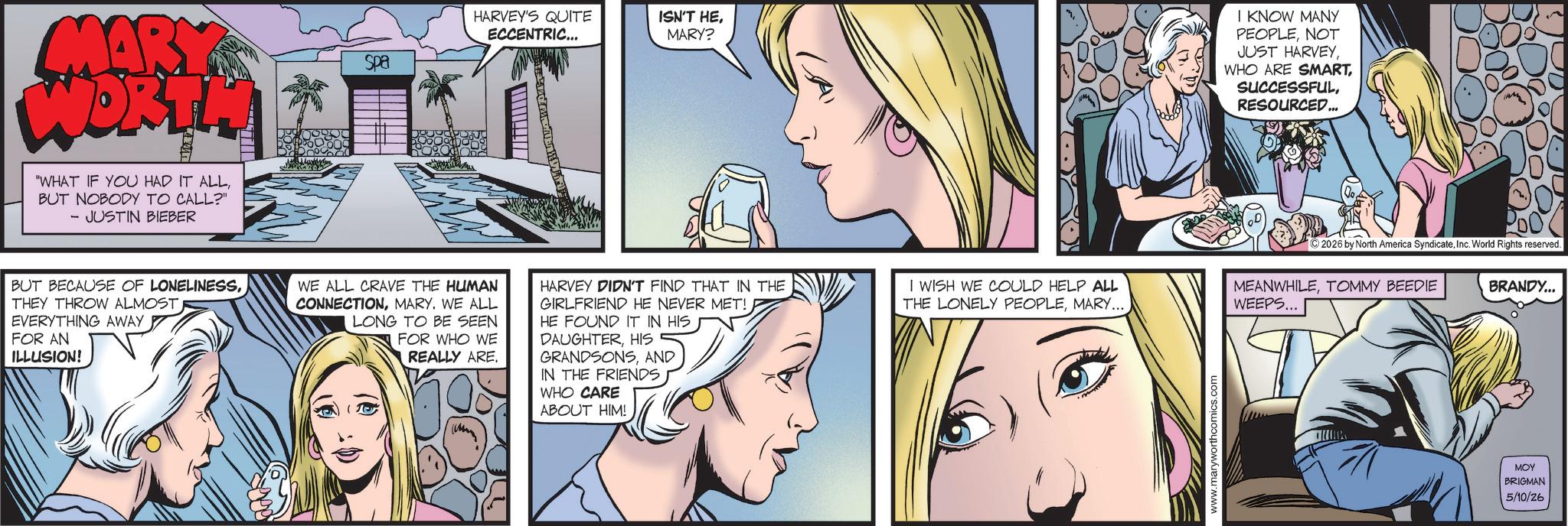 Fictional character OCR: MARY WORTH WHAT IF YOU HAD IT ALLBUT NOBODY TO CALL?" - JUSTIN BIEBER Spa HARVEY'S QUITE ECCENTRIC... ISN'T HEMARY? BUT BECAUSE OF LONELINESSTHEY THROW ALMOST. EVERYTHING AWAY FOR AN ILLUSION! WE ALL CRAVE THE HUMAN CONNECTIONMARY. WE ALL LONG TO BE SEEN FOR WHO WE 10 REALLY ARE. HARVEY DIDN'T FIND THAT IN THE GIRLFRIEND HE NEVER MET! HE FOUND IT IN HIS DAUGHTERHIS GRANDSONSAND IN THE FRIENDS WHO CARE ABOUT HIM! I WISH WE COULD HELP ALL THE LONELY PEOPLEMARY... www.maryworthcomics.com I KNOW MANY PEOPLENOT JUST HARVEYRESOURCED... 2026 by North America SyndicateInc. World Rights reserved. MEANWHILETOMMY BEEDIE WEEPS... BRANDY... MOY BRIGMAN 5/10/26 MARY WORTH WHAT IF YOU HAD IT ALLBUT NOBODY TO CALL ? " - JUSTIN BIEBER Spa HARVEY'S QUITE ECCENTRIC ... ISN'T HEMARY ? BUT BECAUSE OF LONELINESSTHEY THROW ALMOST . EVERYTHING AWAY FOR AN ILLUSION ! WE ALL CRAVE THE HUMAN CONNECTIONMARY . WE ALL LONG TO BE SEEN FOR WHO WE 10 REALLY ARE . HARVEY DIDN'T FIND THAT IN THE GIRLFRIEND HE NEVER MET ! HE FOUND IT IN HIS DAUGHTERHIS GRANDSONSAND IN THE FRIENDS WHO CARE ABOUT HIM ! I WISH WE COULD HELP ALL THE LONELY PEOPLEMARY ... www.maryworthcomics.com I KNOW MANY PEOPLENOT JUST HARVEYWHO ARE SMARTRESOURCED ... 2026 by North America SyndicateInc. World Rights reserved . MEANWHILETOMMY BEEDIE WEEPS ... BRANDY ... MOY BRIGMAN 5/10/26