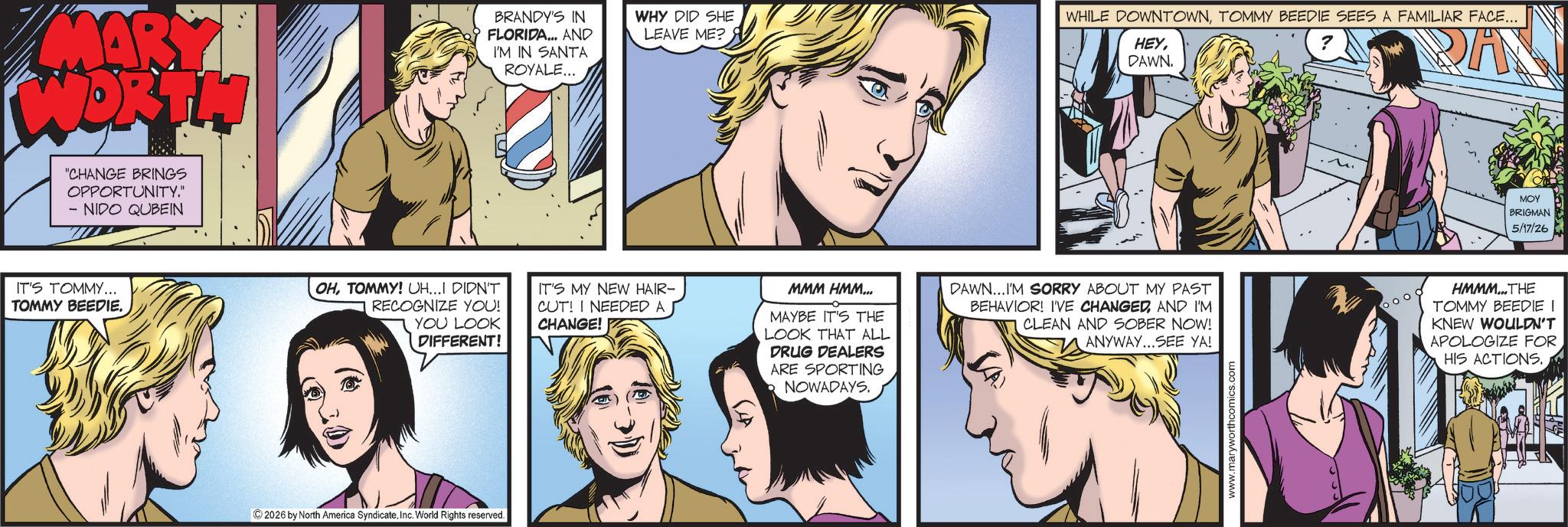 Publication OCR: MARY WORTH "CHANGE BRINGS OPPORTUNITY." - NIDO QUBEIN IT'S TOMMY... TOMMY BEEDIE. BRANDY'S IN FLORIDA... AND I'M IN SANTA ROYALE... WHY DID SHE LEAVE ME? WHILE DOWNTOWNTOMMY BEEDIE SEES A FAMILIAR FACE... ? HEYDAWN. DAN MOY BRIGMAN 5/17/26 OHTOMMY! UH...I DIDN'T RECOGNIZE YOU! YOU LOOK DIFFERENT! IT'S MY NEW HAIR- CUT! I NEEDED A CHANGE! MMM HMM... MAYBE IT'S THE LOOK THAT ALL DRUG DEALERS ARE SPORTING NOWADAYS. DAWN...I'M SORRY ABOUT MY PAST BEHAVIOR! I'VE CHANGEDAND I'M CLEAN AND SOBER NOW! ANYWAY...SEE YA! HMMM... THE TOMMY BEEDIE I KNEW WOULDN'T APOLOGIZE FOR HIS ACTIONS. 2026 by North America SyndicateInc. World Rights reserved. www.maryworthcomics.com MARY WORTH " CHANGE BRINGS OPPORTUNITY . " - NIDO QUBEIN IT'S TOMMY ... TOMMY BEEDIE . BRANDY'S IN FLORIDA ... AND I'M IN SANTA ROYALE ... WHY DID SHE LEAVE ME ? WHILE DOWNTOWNTOMMY BEEDIE SEES A FAMILIAR FACE ... ? HEYDAWN . DAN MOY BRIGMAN 5/17/26 OHTOMMY ! UH ... I DIDN'T RECOGNIZE YOU ! YOU LOOK DIFFERENT ! IT'S MY NEW HAIR- CUT ! I NEEDED A CHANGE ! MMM HMM ... MAYBE IT'S THE LOOK THAT ALL DRUG DEALERS ARE SPORTING NOWADAYS . DAWN ... I'M SORRY ABOUT MY PAST BEHAVIOR ! I'VE CHANGEDAND I'M CLEAN AND SOBER NOW ! ANYWAY ... SEE YA ! HMMM ... THE TOMMY BEEDIE I KNEW WOULDN'T APOLOGIZE FOR HIS ACTIONS . 2026 by North America SyndicateInc. World Rights reserved . www.maryworthcomics.com