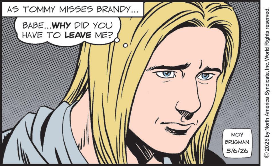 Fictional character OCR: AS TOMMY MISSES BRANDY... BABE...WHY DID YOU HAVE TO LEAVE ME? MOY BRIGMAN 5/6/26 © 2026 by North America SyndicateInc. World Rights reserved. AS TOMMY MISSES BRANDY ... BABE ... WHY DID YOU HAVE TO LEAVE ME ? MOY BRIGMAN 5/6/26 © 2026 by North America SyndicateInc. World Rights reserved .