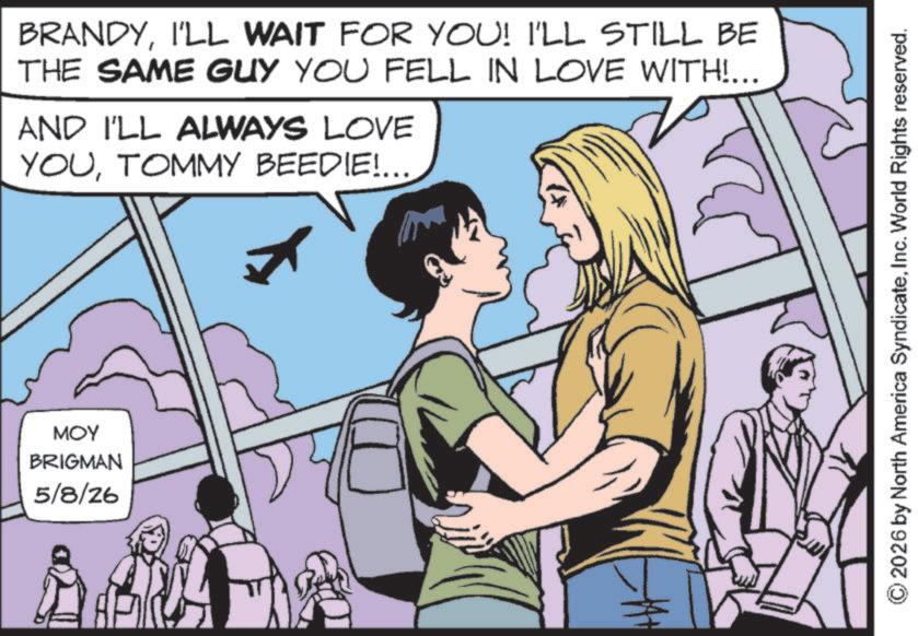 Animated cartoon OCR: ??? BRIGMAN 5/8/26 BRANDYI'LL WAIT FOR YOU! I'LL STILL BE THE SAME GUY YOU FELL IN LOVE WITH!... AND I'LL ALWAYS LOVE YOUTOMMY BEEDIE!... ©2026 by North America SyndicateInc. World Rights reserved. ??? BRIGMAN 5/8/26 BRANDYI'LL WAIT FOR YOU ! I'LL STILL BE THE SAME GUY YOU FELL IN LOVE WITH ! ... AND I'LL ALWAYS LOVE YOUTOMMY BEEDIE ! ... © 2026 by North America SyndicateInc. World Rights reserved .