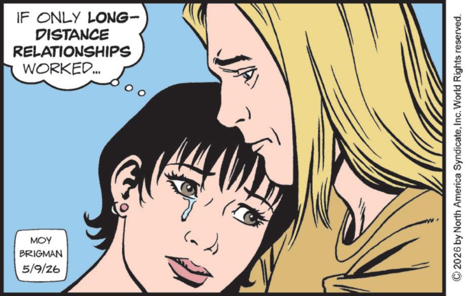 Comics OCR: MOY BRIGMAN 5/9/26 IF ONLY LONG- DISTANCE RELATIONSHIPS WORKED.... 2026 by North America SyndicateInc. World Rights reserved. MOY BRIGMAN 5/9/26 IF ONLY LONG- DISTANCE RELATIONSHIPS WORKED .... 2026 by North America SyndicateInc. World Rights reserved .