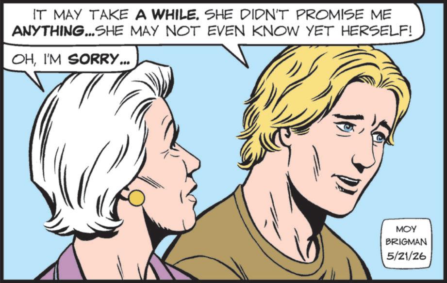 Animated cartoon OCR: IT MAY TAKE A WHILE. SHE DIDN'T PROMISE ME ANYTHING... SHE MAY NOT EVEN KNOW YET HERSELF! OHI'M SORRY... MOY BRIGMAN 5/21/26 IT MAY TAKE A WHILE . SHE DIDN'T PROMISE ME ANYTHING ... SHE MAY NOT EVEN KNOW YET HERSELF ! OHI'M SORRY ... MOY BRIGMAN 5/21/26