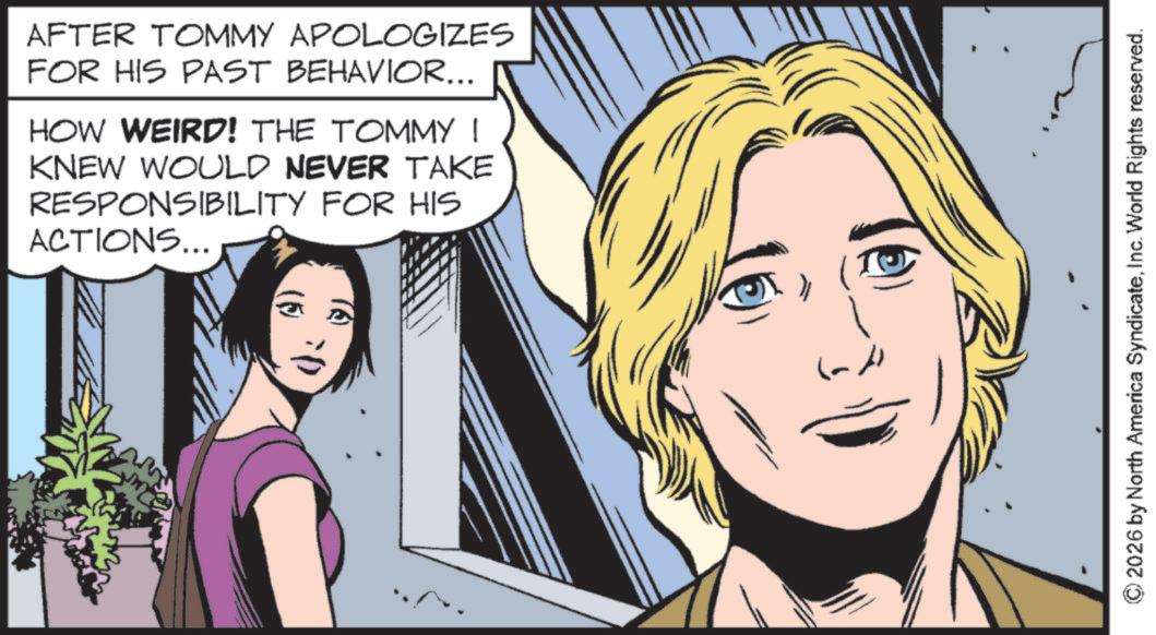 Publication OCR: AFTER TOMMY APOLOGIZES FOR HIS PAST BEHAVIOR... HOW WEIRD! THE TOMMY ! KNEW WOULD NEVER TAKE RESPONSIBILITY FOR HIS ACTIONS... © 2026 by North America SyndicateInc. World Rights reserved. AFTER TOMMY APOLOGIZES FOR HIS PAST BEHAVIOR ... HOW WEIRD ! THE TOMMY ! KNEW WOULD NEVER TAKE RESPONSIBILITY FOR HIS ACTIONS ... © 2026 by North America SyndicateInc. World Rights reserved .