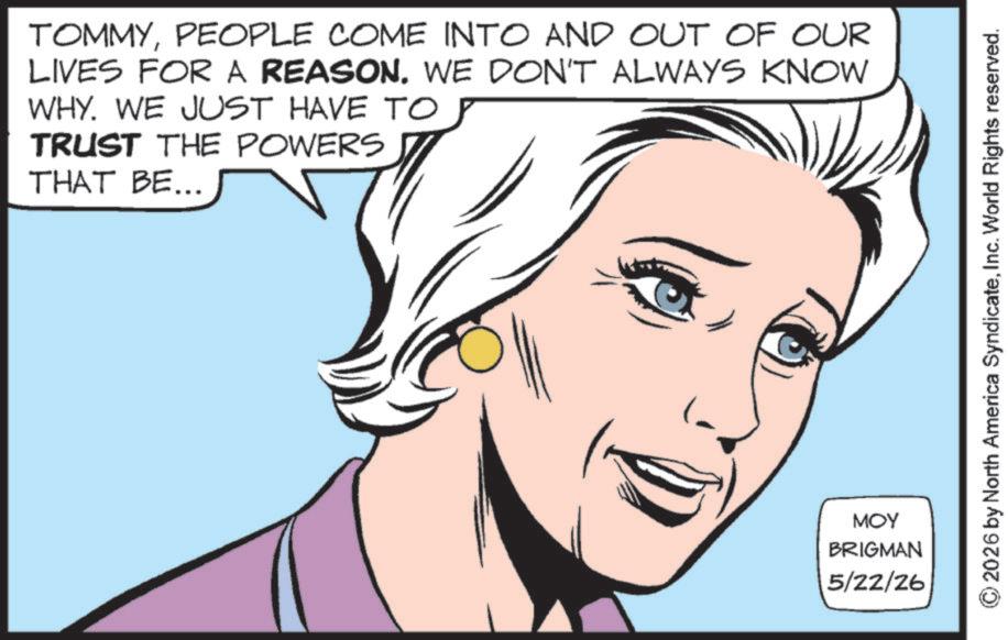 Comic book OCR: TOMMYPEOPLE COME INTO AND OUT OF OUR LIVES FOR A REASON. WE DON'T ALWAYS KNOW WHY. WE JUST HAVE TO TRUST THE POWERS THAT BE... MOY BRIGMAN 5/22/26 2026 by North America SyndicateInc. World Rights reserved. TOMMYPEOPLE COME INTO AND OUT OF OUR LIVES FOR A REASON . WE DON'T ALWAYS KNOW WHY . WE JUST HAVE TO TRUST THE POWERS THAT BE ... MOY BRIGMAN 5/22/26 2026 by North America SyndicateInc. World Rights reserved .