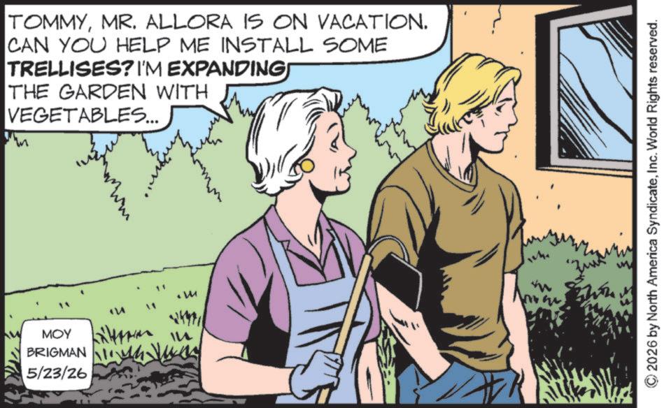 Comic book OCR: TOMMYMR. ALLORA IS ON VACATION. CAN YOU HELP ME INSTALL SOME TRELLISES? I'M EXPANDING THE GARDEN WITH VEGETABLES... MOY BRIGMAN 5/23/26 Litter in m 2026 by North America SyndicateInc. World Rights reserved. TOMMYMR . ALLORA IS ON VACATION . CAN YOU HELP ME INSTALL SOME TRELLISES ? I'M EXPANDING THE GARDEN WITH VEGETABLES ... MOY BRIGMAN 5/23/26 Litter in m 2026 by North America SyndicateInc. World Rights reserved .