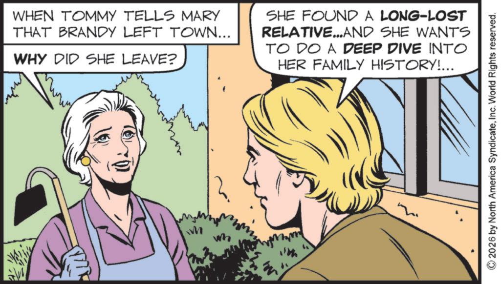 Publication OCR: WHEN TOMMY TELLS MARY THAT BRANDY LEFT TOWN... WHY DID SHE LEAVE? SHE FOUND A LONG-LOST RELATIVE...AND SHE WANTS TO DO A DEEP DIVE INTO HER FAMILY HISTORY!... M wh 2026 by North America SyndicateInc. World Rights reserved. WHEN TOMMY TELLS MARY THAT BRANDY LEFT TOWN ... WHY DID SHE LEAVE ? SHE FOUND A LONG - LOST RELATIVE ... AND SHE WANTS TO DO A DEEP DIVE INTO HER FAMILY HISTORY ! ... M wh 2026 by North America SyndicateInc. World Rights reserved .