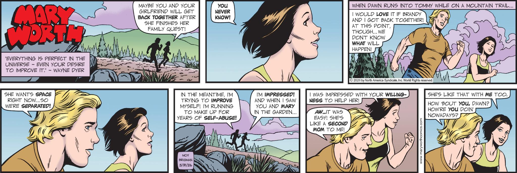 Publication OCR: MARY WORTH "EVERYTHING IS PERFECT IN THE UNIVERSE - EVEN YOUR DESIRE TO IMPROVE IT." - WAYNE DYER SHE WANTS SPACE RIGHT NOW...SO WE'RE SEPARATED! MAYBE YOU AND YOUR GIRLFRIEND WILL GET BACK TOGETHER AFTER SHE FINISHES HER FAMILY QUEST! you NEVER KNOW! WHEN DAWN RUNS INTO TOMMY WHILE ON A MOUNTAIN TRAIL... I WOULD LOVE IT IF BRANDY AND I GOT BACK TOGETHER! AT THIS POINTTHOUGH... WE DON'T KNOW WHAT WILL HAPPEN! IN THE MEANTIMEI'M TRYING TO IMPROVE MYSELF! I'M RUNNING TO MAKE UP FOR YEARS OF SELF-ABUSE! I'M IMPRESSED! AND WHEN I SAW YOU AND MARY IN THE GARDEN... ©2026 by North America SyndicateInc. World Rights reserved. I WAS IMPRESSED WITH YOUR WILLING- NESS TO HELP HER! AW...IT WAS EASY! SHE'S LIKE A SECOND MOM TO ME! SHE'S LIKE THAT WITH ME TOO. HOW 'BOUT YOUDAWN? HOW'RE YOU DOIN' NOWADAYS? MOY BRIGMAN 5/31/26 ?? www.maryworthcomics.c MARY WORTH " EVERYTHING IS PERFECT IN THE UNIVERSE - EVEN YOUR DESIRE TO IMPROVE IT . " - WAYNE DYER SHE WANTS SPACE RIGHT NOW ... SO WE'RE SEPARATED ! MAYBE YOU AND YOUR GIRLFRIEND WILL GET BACK TOGETHER AFTER SHE FINISHES HER FAMILY QUEST ! you NEVER KNOW ! WHEN DAWN RUNS INTO TOMMY WHILE ON A MOUNTAIN TRAIL ... I WOULD LOVE IT IF BRANDY AND I GOT BACK TOGETHER ! AT THIS POINTTHOUGH ... WE DON'T KNOW WHAT WILL HAPPEN ! IN THE MEANTIMEI'M TRYING TO IMPROVE MYSELF ! I'M RUNNING TO MAKE UP FOR YEARS OF SELF - ABUSE ! I'M IMPRESSED ! AND WHEN I SAW YOU AND MARY IN THE GARDEN ... © 2026 by North America SyndicateInc. World Rights reserved . I WAS IMPRESSED WITH YOUR WILLING- NESS TO HELP HER ! AW ... IT WAS EASY ! SHE'S LIKE A SECOND MOM TO ME ! SHE'S LIKE THAT WITH ME TOO . HOW ' BOUT YOUDAWN ? HOW'RE YOU DOIN ' NOWADAYS ? MOY BRIGMAN 5/31/26 ?? www.maryworthcomics.c