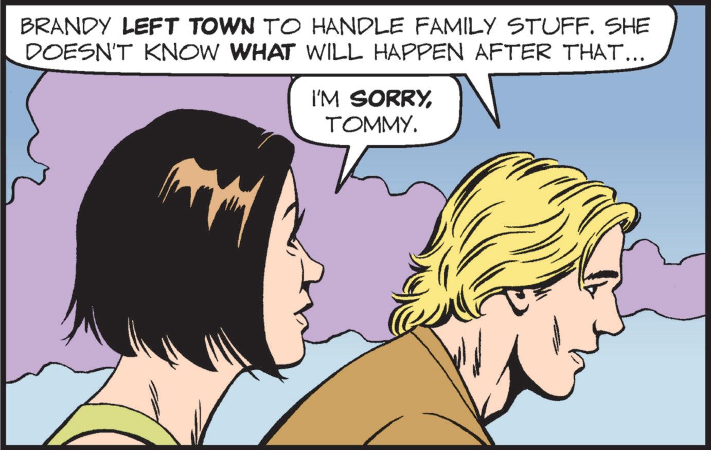 Comic book OCR: BRANDY LEFT TOWN TO HANDLE FAMILY STUFF. SHE DOESN'T KNOW WHAT WILL HAPPEN AFTER THAT... I'M SORRYTOMMY. BRANDY LEFT TOWN TO HANDLE FAMILY STUFF . SHE DOESN'T KNOW WHAT WILL HAPPEN AFTER THAT ... I'M SORRYTOMMY .