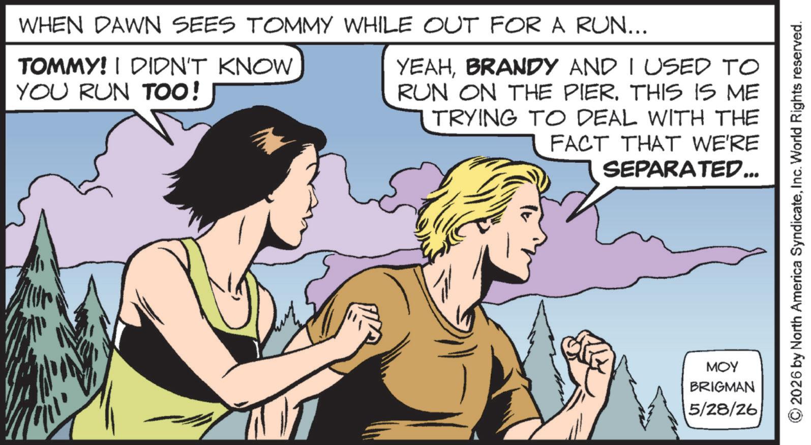 Publication OCR: WHEN DAWN SEES TOMMY WHILE OUT FOR A RUN... TOMMY! I DIDN'T KNOW YOU RUN TOO! YEAHBRANDY AND I USED TO RUN ON THE PIER. THIS IS ME TRYING TO DEAL WITH THE FACT THAT WE'RE SEPARATED... MOY BRIGMAN 5/28/26 © 2026 by North America SyndicateInc. World Rights reserved. WHEN DAWN SEES TOMMY WHILE OUT FOR A RUN ... TOMMY ! I DIDN'T KNOW YOU RUN TOO ! YEAHBRANDY AND I USED TO RUN ON THE PIER . THIS IS ME TRYING TO DEAL WITH THE FACT THAT WE'RE SEPARATED ... MOY BRIGMAN 5/28/26 © 2026 by North America SyndicateInc. World Rights reserved .