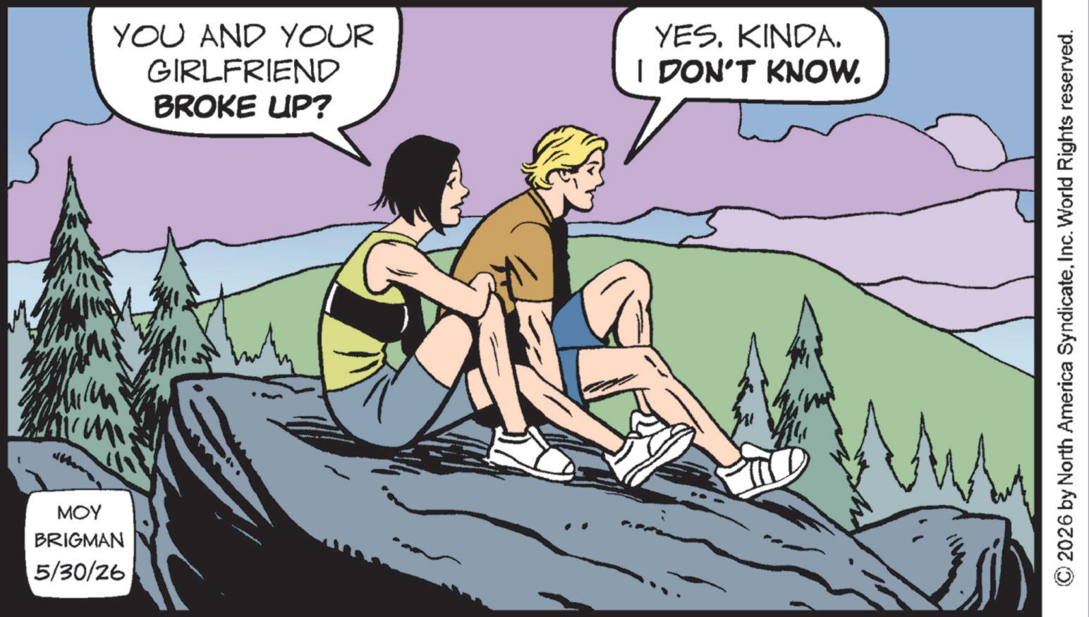 Adventure OCR: MOY BRIGMAN 5/30/26 YOU AND YOUR GIRLFRIEND BROKE UP? YES. KINDA. I DON'T KNOW. © 2026 by North America SyndicateInc. World Rights reserved. MOY BRIGMAN 5/30/26 YOU AND YOUR GIRLFRIEND BROKE UP ? YES . KINDA . I DON'T KNOW . © 2026 by North America SyndicateInc. World Rights reserved .