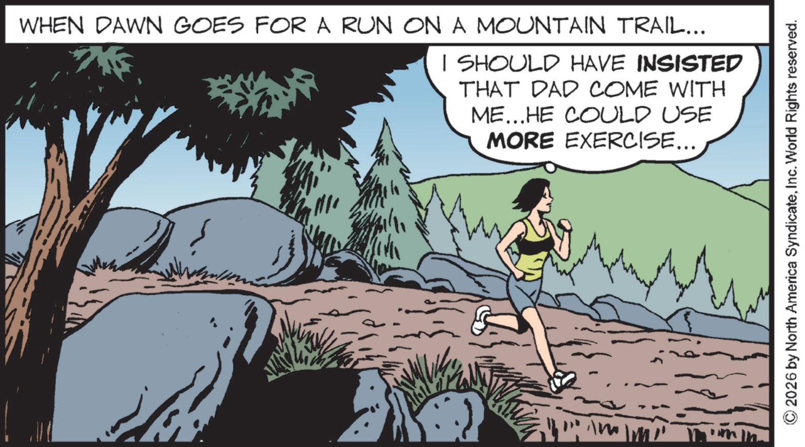 Walking OCR: WHEN DAWN GOES FOR A RUN ON A MOUNTAIN TRAIL... I SHOULD HAVE INSISTED THAT DAD COME WITH ME...HE COULD USE MORE EXERCISE... 2026 by North America SyndicateInc. World Rights reserved. WHEN DAWN GOES FOR A RUN ON A MOUNTAIN TRAIL ... I SHOULD HAVE INSISTED THAT DAD COME WITH ME ... HE COULD USE MORE EXERCISE ... 2026 by North America SyndicateInc. World Rights reserved .