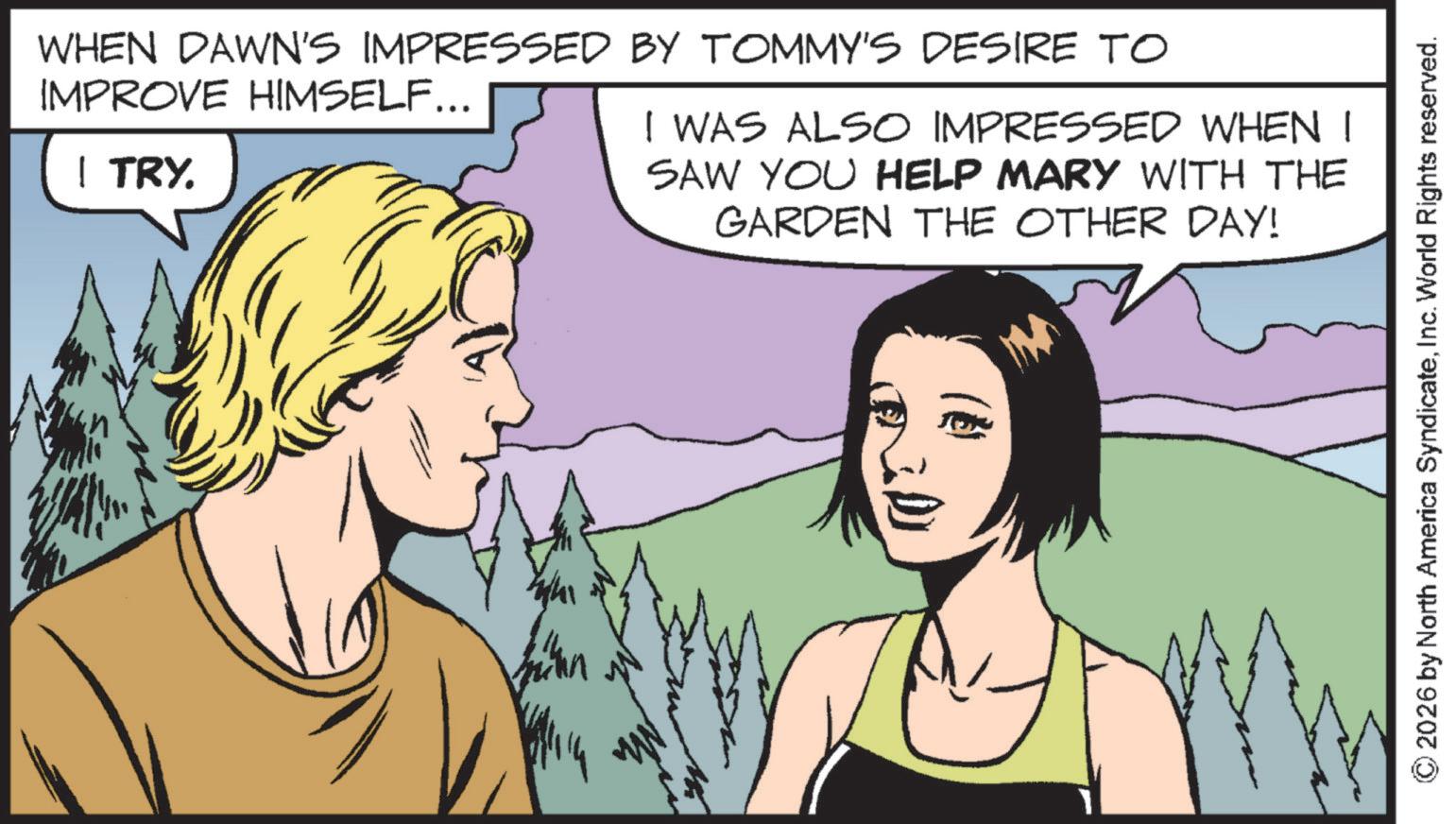 Animated cartoon OCR: WHEN DAWN'S IMPRESSED BY TOMMY'S DESIRE TO IMPROVE HIMSELF... | TRY. I WAS ALSO IMPRESSED WHEN I SAW YOU HELP MARY WITH THE GARDEN THE OTHER DAY! © 2026 by North America SyndicateInc. World Rights reserved. WHEN DAWN'S IMPRESSED BY TOMMY'S DESIRE TO IMPROVE HIMSELF ... | TRY . I WAS ALSO IMPRESSED WHEN I SAW YOU HELP MARY WITH THE GARDEN THE OTHER DAY ! © 2026 by North America SyndicateInc. World Rights reserved .