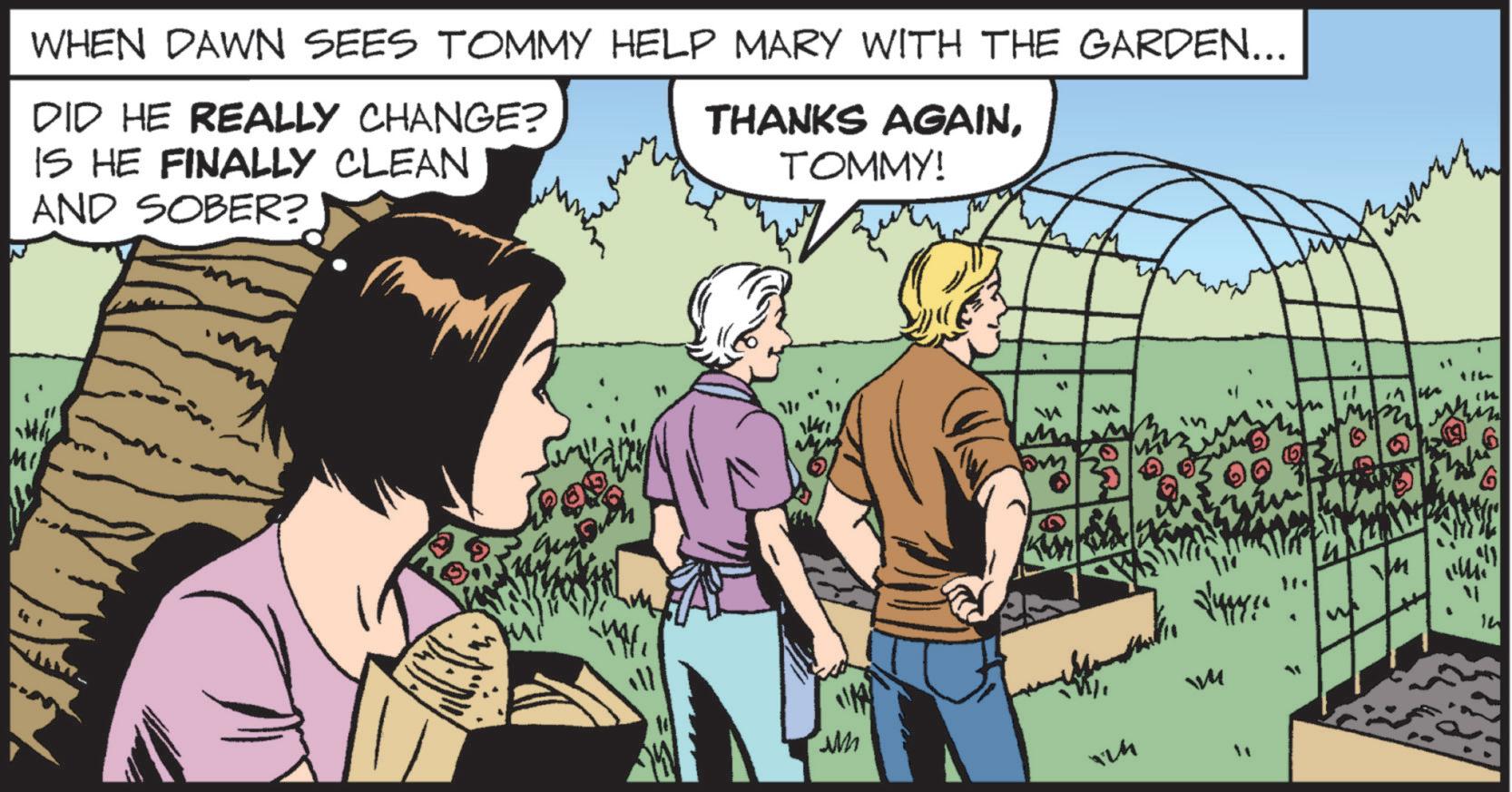 Fictional character OCR: WHEN DAWN SEES TOMMY HELP MARY WITH THE GARDEN... DID HE REALLY CHANGE? IS HE FINALLY CLEAN AND SOBER? THANKS AGAINTOMMY! MI M M " 6 114 in ??????? 14 WM ?? WHEN DAWN SEES TOMMY HELP MARY WITH THE GARDEN ... DID HE REALLY CHANGE ? IS HE FINALLY CLEAN AND SOBER ? THANKS AGAINTOMMY ! MI M M " 6 114 in ??? ??? ? 14 WM ??