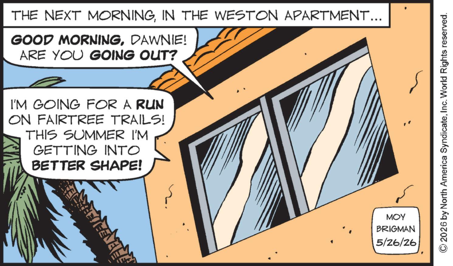 Animation OCR: THE NEXT MORNINGIN THE WESTON APARTMENT... GOOD MORNINGDAWNIE! ARE YOU GOING OUT? I'M GOING FOR A RUN ON FAIRTREE TRAILS! THIS SUMMER I'M GETTING INTO BETTER SHAPE! MOY BRIGMAN 5/26/26 2026 by North America SyndicateInc. World Rights reserved. THE NEXT MORNINGIN THE WESTON APARTMENT ... GOOD MORNINGDAWNIE ! ARE YOU GOING OUT ? I'M GOING FOR A RUN ON FAIRTREE TRAILS ! THIS SUMMER I'M GETTING INTO BETTER SHAPE ! MOY BRIGMAN 5/26/26 2026 by North America SyndicateInc. World Rights reserved .