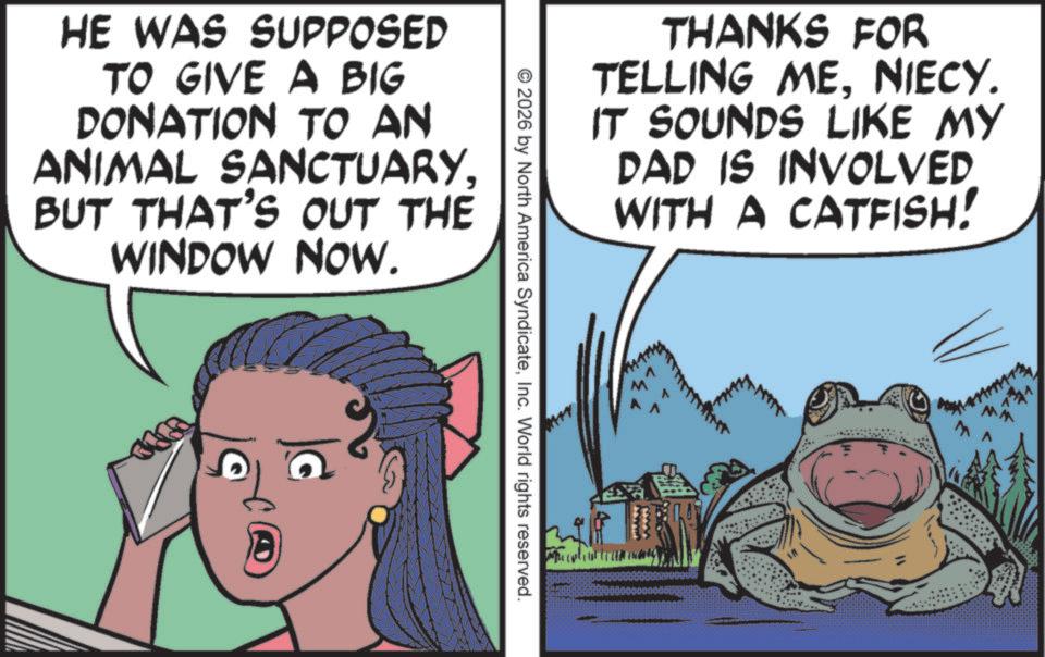 Fiction OCR: HE WAS SUPPOSED TO GIVE A BIG DONATION TO AN ANIMAL SANCTUARYBUT THAT'S OUT THE WINDOW NOW. THANKS FOR TELLING MENIECY. IT SOUNDS LIKE MY DAD IS INVOLVED WITH A CATFISH! © 2026 by North America SyndicateInc. World rights reserved. HE WAS SUPPOSED TO GIVE A BIG DONATION TO AN ANIMAL SANCTUARYBUT THAT'S OUT THE WINDOW NOW . THANKS FOR TELLING MENIECY . IT SOUNDS LIKE MY DAD IS INVOLVED WITH A CATFISH ! © 2026 by North America SyndicateInc. World rights reserved .