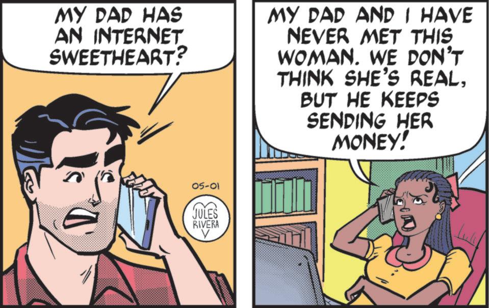 Fictional character OCR: MY DAD HAS AN INTERNET SWEETHEART? MY DAD AND I HAVE NEVER MET THIS WOMAN. WE DON'T THINK SHE'S REALBUT HE KEEPS SENDING HER MONEY! 05-01 JULES RIVERA V MY DAD HAS AN INTERNET SWEETHEART ? MY DAD AND I HAVE NEVER MET THIS WOMAN . WE DON'T THINK SHE'S REALBUT HE KEEPS SENDING HER MONEY ! 05-01 JULES RIVERA V