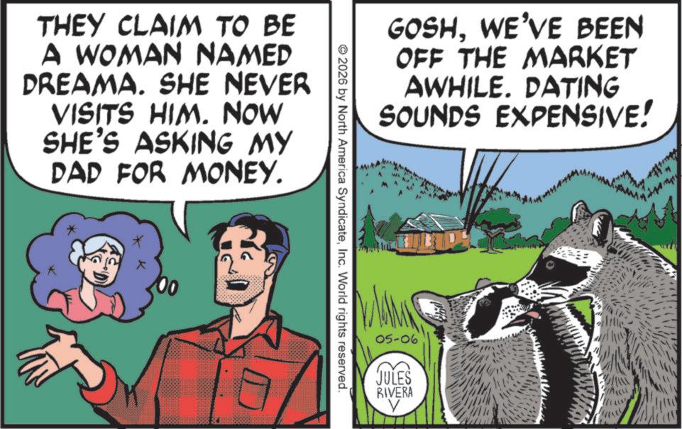 Comic book OCR: GOSHWE'VE BEEN OFF THE MARKET AWHILE. DATING SOUNDS EXPENSIVE! THEY CLAIM TO BE A WOMAN NAMED DREAMA. SHE NEVER VISITS HIM. NOW SHE'S ASKING MY DAD FOR MONEY. * © 2026 by North America SyndicateInc. World rights reserved. 05-06 JULES RIVERA GOSHWE'VE BEEN OFF THE MARKET AWHILE . DATING SOUNDS EXPENSIVE ! THEY CLAIM TO BE A WOMAN NAMED DREAMA . SHE NEVER VISITS HIM . NOW SHE'S ASKING MY DAD FOR MONEY . * © 2026 by North America SyndicateInc. World rights reserved . 05-06 JULES RIVERA