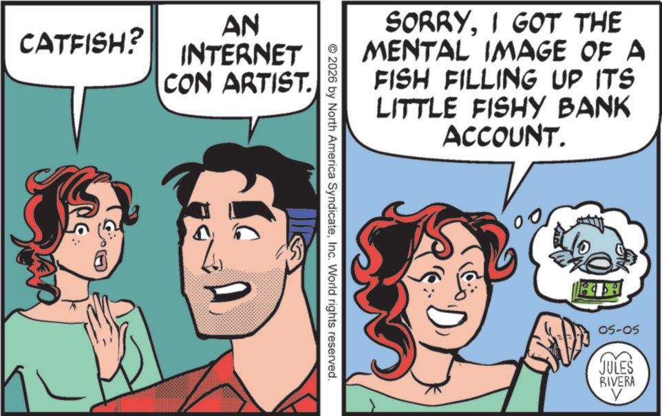 Comic book OCR: CATFISH? AN INTERNET CON ARTIST. SORRYI GOT THE MENTAL IMAGE OF A FISH FILLING UP ITS LITTLE FISHY BANK ACCOUNT. © 2026 by North America SyndicateInc. World rights reserved. 05-05 JULES RIVERA V CATFISH ? AN INTERNET CON ARTIST . SORRYI GOT THE MENTAL IMAGE OF A FISH FILLING UP ITS LITTLE FISHY BANK ACCOUNT . © 2026 by North America SyndicateInc. World rights reserved . 05-05 JULES RIVERA V