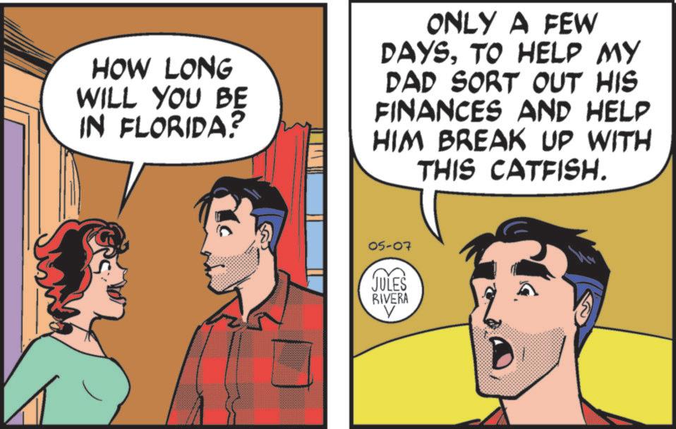 Graphics OCR: HOW LONG WILL YOU BE IN FLORIDA? ONLY A FEW DAYSTO HELP MY DAD SORT OUT HIS FINANCES AND HELP HIM BREAK UP WITH THIS CATFISH. 05-07 JULES RIVERA HOW LONG WILL YOU BE IN FLORIDA ? ONLY A FEW DAYSTO HELP MY DAD SORT OUT HIS FINANCES AND HELP HIM BREAK UP WITH THIS CATFISH . 05-07 JULES RIVERA