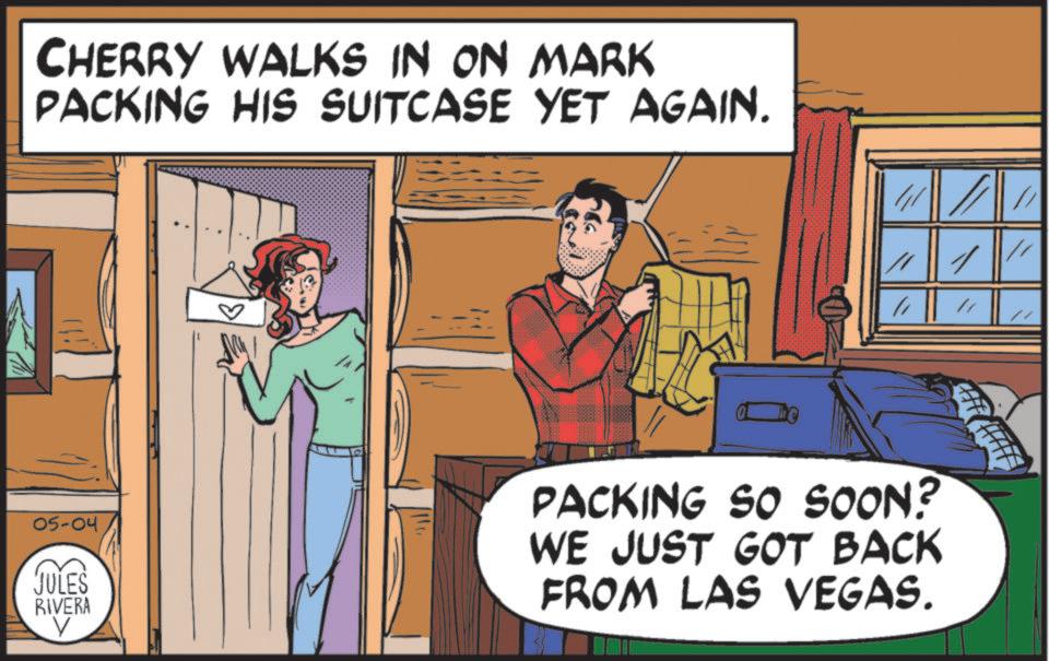 Animated cartoon OCR: CHERRY WALKS IN ON MARK PACKING HIS SUITCASE YET AGAIN. " 05-04 JULES RIVERA PACKING SO SOON? WE JUST GOT BACK FROM LAS VEGAS. CHERRY WALKS IN ON MARK PACKING HIS SUITCASE YET AGAIN . " 05-04 JULES RIVERA PACKING SO SOON ? WE JUST GOT BACK FROM LAS VEGAS .