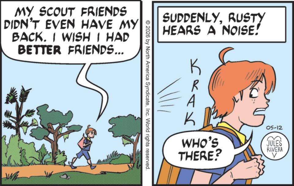 Publication OCR: MY SCOUT FRIENDS DIDN'T EVEN HAVE MY BACK. I WISH I HAD BETTER FRIENDS... SUDDENLYRUSTY HEARS A NOISE! K R A K WHO'S THERE? 05-12 JULES RIVERA © 2026 by North America SyndicateInc. World rights reserved. MY SCOUT FRIENDS DIDN'T EVEN HAVE MY BACK . I WISH I HAD BETTER FRIENDS ... SUDDENLYRUSTY HEARS A NOISE ! K R A K WHO'S THERE ? 05-12 JULES RIVERA © 2026 by North America SyndicateInc. World rights reserved .