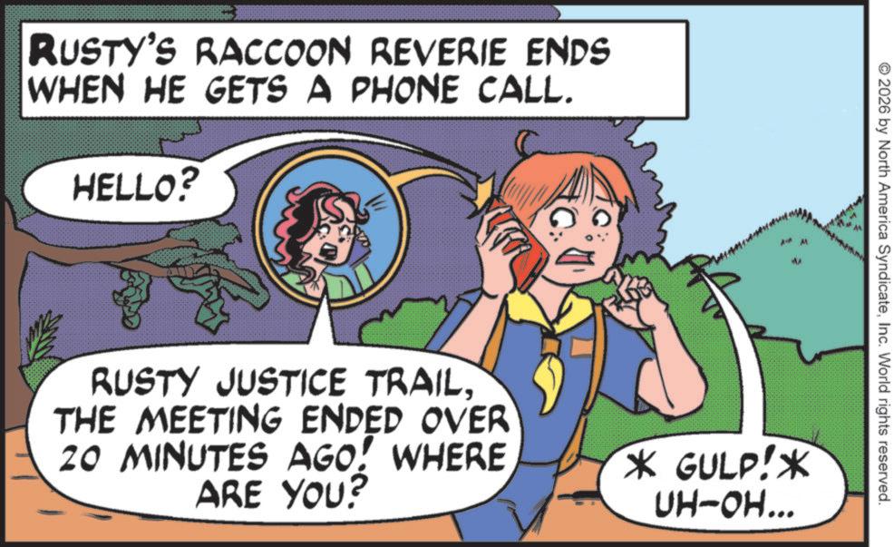 Fictional character OCR: RUSTY'S RACCOON REVERIE ENDS WHEN HE GETS A PHONE CALL. HELLO? MA 2026 by North America SyndicateInc. World rights reserved. RUSTY JUSTICE TRAIL. THE MEETING ENDED OVER 20 MINUTES AGO! WHERE ARE YOU? * GULP!* UH-OH... RUSTY'S RACCOON REVERIE ENDS WHEN HE GETS A PHONE CALL . HELLO ? MA 2026 by North America SyndicateInc. World rights reserved . RUSTY JUSTICE TRAIL . THE MEETING ENDED OVER 20 MINUTES AGO ! WHERE ARE YOU ? * GULP ! * UH - OH ...