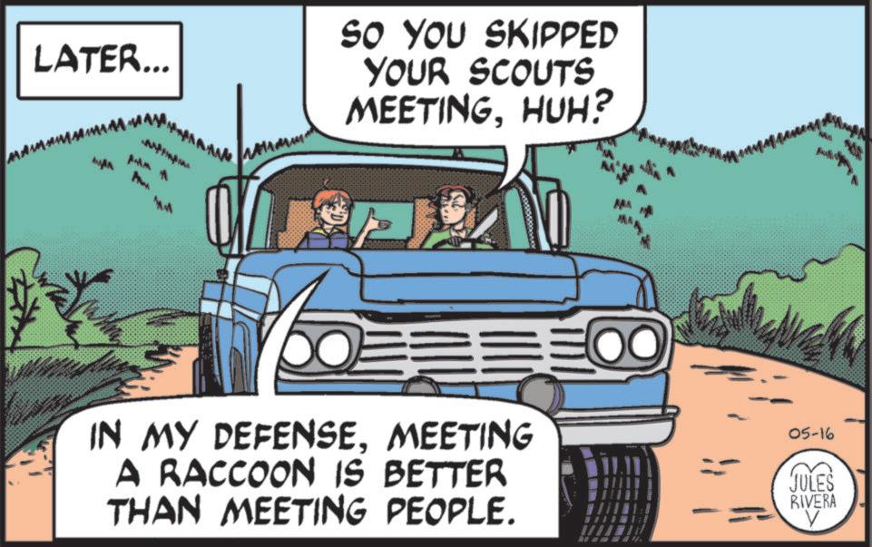 Animated cartoon OCR: LATER... SO YOU SKIPPED YOUR SCOUTS MEETINGHUH? MM IN MY DEFENSEMEETING A RACCOON IS BETTER THAN MEETING PEOPLE. 05-16 JULES RIVERA LATER ... SO YOU SKIPPED YOUR SCOUTS MEETINGHUH ? MM IN MY DEFENSEMEETING A RACCOON IS BETTER THAN MEETING PEOPLE . 05-16 JULES RIVERA