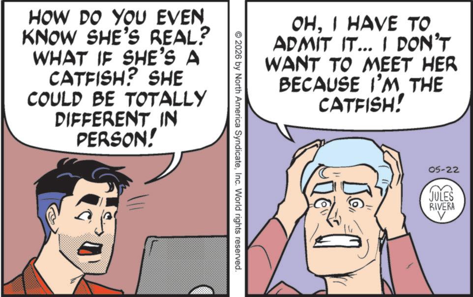 Fictional character OCR: HOW DO YOU EVEN KNOW SHE'S REAL? WHAT IF SHE'S A CATFISH? SHE COULD BE TOTALLY DIFFERENT IN PERSON! OHI HAVE TO ADMIT IT... I DON'T WANT TO MEET HER BECAUSE I'M THE CATFISH! © 2026 by North America SyndicateInc. World rights reserved. 05-22 JULES RIVERA ? HOW DO YOU EVEN KNOW SHE'S REAL ? WHAT IF SHE'S A CATFISH ? SHE COULD BE TOTALLY DIFFERENT IN PERSON ! OHI HAVE TO ADMIT IT ... I DON'T WANT TO MEET HER BECAUSE I'M THE CATFISH ! © 2026 by North America SyndicateInc. World rights reserved . 05-22 JULES RIVERA ?