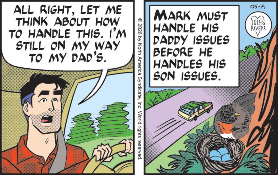 Publication OCR: ALL RIGHTLET ME THINK ABOUT HOW TO HANDLE THIS. I'M STILL ON MY WAY TO MY DAD'S. MARK MUST HANDLE HIS DADDY ISSUES BEFORE HE HANDLES HIS SON ISSUES. 05-19 JULES RIVERA © 2026 by North America SyndicateInc. World rights reserved. ALL RIGHTLET ME THINK ABOUT HOW TO HANDLE THIS . I'M STILL ON MY WAY TO MY DAD'S . MARK MUST HANDLE HIS DADDY ISSUES BEFORE HE HANDLES HIS SON ISSUES . 05-19 JULES RIVERA © 2026 by North America SyndicateInc. World rights reserved .