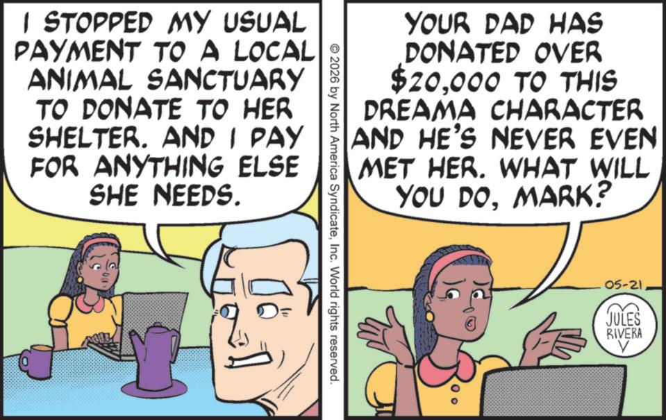 Pleased OCR: YOUR DAD HAS DONATED OVER $20000 TO THIS DREAMA CHARACTER AND HE'S NEVER EVEN MET HER. WHAT WILL YOU DOMARK? © 2026 by North America SyndicateInc. World rights reserved. I STOPPED MY USUAL PAYMENT TO A LOCAL ANIMAL SANCTUARY TO DONATE TO HER SHELTER. AND I PAY FOR ANYTHING ELSE SHE NEEDS. 00 05-21 JULES RIVERA ? YOUR DAD HAS DONATED OVER $ 20000 TO THIS DREAMA CHARACTER AND HE'S NEVER EVEN MET HER . WHAT WILL YOU DOMARK ? © 2026 by North America SyndicateInc. World rights reserved . I STOPPED MY USUAL PAYMENT TO A LOCAL ANIMAL SANCTUARY TO DONATE TO HER SHELTER . AND I PAY FOR ANYTHING ELSE SHE NEEDS . 00 05-21 JULES RIVERA ?