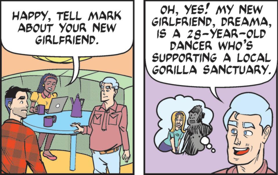 Fictional character OCR: HAPPYTELL MARK ABOUT YOUR NEW GIRLFRIEND. OHYES! MY NEW GIRLFRIENDIS A 28-YEAR-OLD DANCER WHO'S SUPPORTING A LOCAL GORILLA SANCTUARY. HAPPYTELL MARK ABOUT YOUR NEW GIRLFRIEND . OHYES ! MY NEW GIRLFRIENDIS A 28 - YEAR - OLD DANCER WHO'S SUPPORTING A LOCAL GORILLA SANCTUARY .