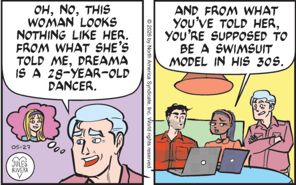 Pleased OCR: OHTHIS WOMAN LOOKS NOTHING LIKE HER. FROM WHAT SHE'S TOLD MEDREAMA IS A 28-YEAR-OLD DANCER. 05-27 JULES RIVERA 000 V AND FROM WHAT YOU'VE TOLD HERYOU'RE SUPPOSED TO BE A SWIMSUIT MODEL IN HIS 30S. © 2026 by North America SyndicateInc. World rights reserved. OHTHIS WOMAN LOOKS NOTHING LIKE HER . FROM WHAT SHE'S TOLD MEDREAMA IS A 28 - YEAR - OLD DANCER . 05-27 JULES RIVERA 000 V AND FROM WHAT YOU'VE TOLD HERYOU'RE SUPPOSED TO BE A SWIMSUIT MODEL IN HIS 30S . © 2026 by North America SyndicateInc. World rights reserved .