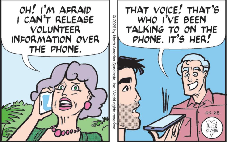 Comic book OCR: OH! I'M AFRAID I CAN'T RELEASE VOLUNTEER INFORMATION OVER THE PHONE. THAT VOICE! THAT'S WHO I'VE BEEN TALKING TO ON THE PHONE. IT'S HER! © 2026 by North America SyndicateInc. World rights reserved. 05-28 JULES RIVERA V OH ! I'M AFRAID I CAN'T RELEASE VOLUNTEER INFORMATION OVER THE PHONE . THAT VOICE ! THAT'S WHO I'VE BEEN TALKING TO ON THE PHONE . IT'S HER ! © 2026 by North America SyndicateInc. World rights reserved . 05-28 JULES RIVERA V