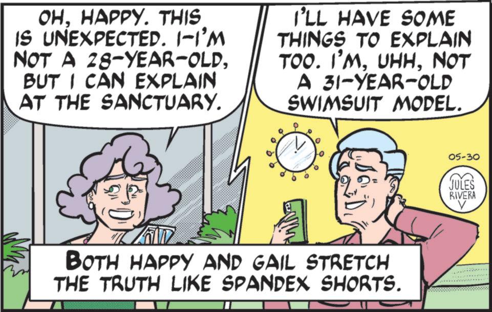 Animated cartoon OCR: OHHAPPY. THIS IS UNEXPECTED. 1-I'M NOT A 28-YEAR-OLDBUT I CAN EXPLAIN AT THE SANCTUARY. I'LL HAVE SOME THINGS TO EXPLAIN TOO. I'MNOT A 31-YEAR-OLD SWIMSUIT MODEL. BOTH HAPPY AND GAIL STRETCH THE TRUTH LIKE SPANDEX SHORTS. 05-30 JULES RIVERA OHHAPPY . THIS IS UNEXPECTED . 1 - I'M NOT A 28 - YEAR - OLDBUT I CAN EXPLAIN AT THE SANCTUARY . I'LL HAVE SOME THINGS TO EXPLAIN TOO . I'MNOT A 31 - YEAR - OLD SWIMSUIT MODEL . BOTH HAPPY AND GAIL STRETCH THE TRUTH LIKE SPANDEX SHORTS . 05-30 JULES RIVERA
