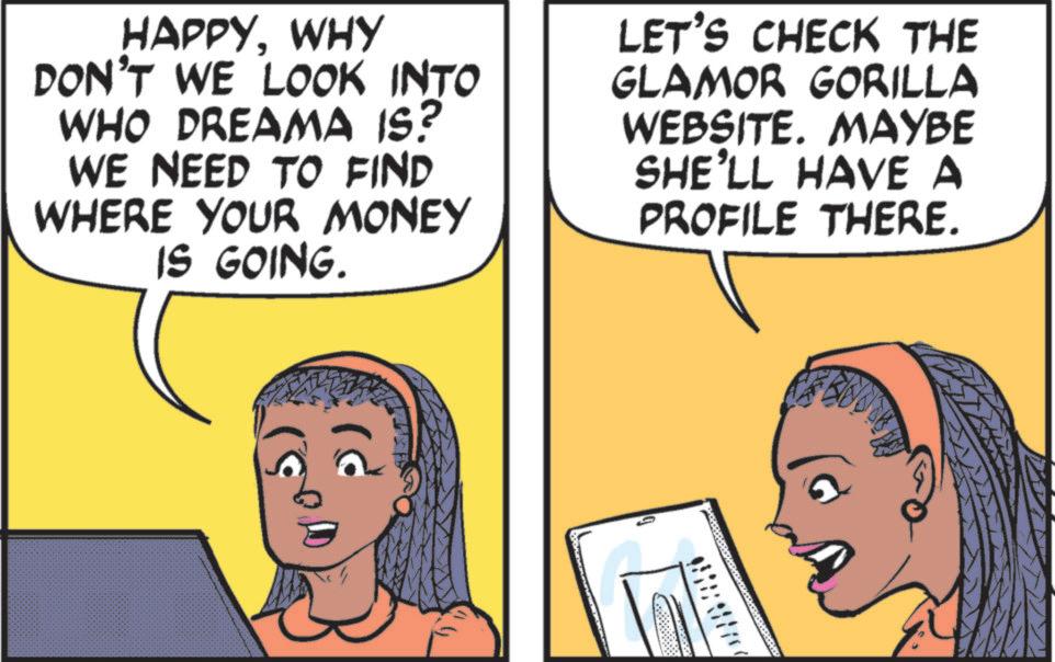 Animated cartoon OCR: HAPPYWHY DON'T WE LOOK INTO WHO DREAMA IS? WE NEED TO FIND WHERE YOUR MONEY IS GOING. LET'S CHECK THE GLAMOR GORILLA WEBSITE. MAYBE SHE'LL HAVE A PROFILE THERE. HAPPYWHY DON'T WE LOOK INTO WHO DREAMA IS ? WE NEED TO FIND WHERE YOUR MONEY IS GOING . LET'S CHECK THE GLAMOR GORILLA WEBSITE . MAYBE SHE'LL HAVE A PROFILE THERE .