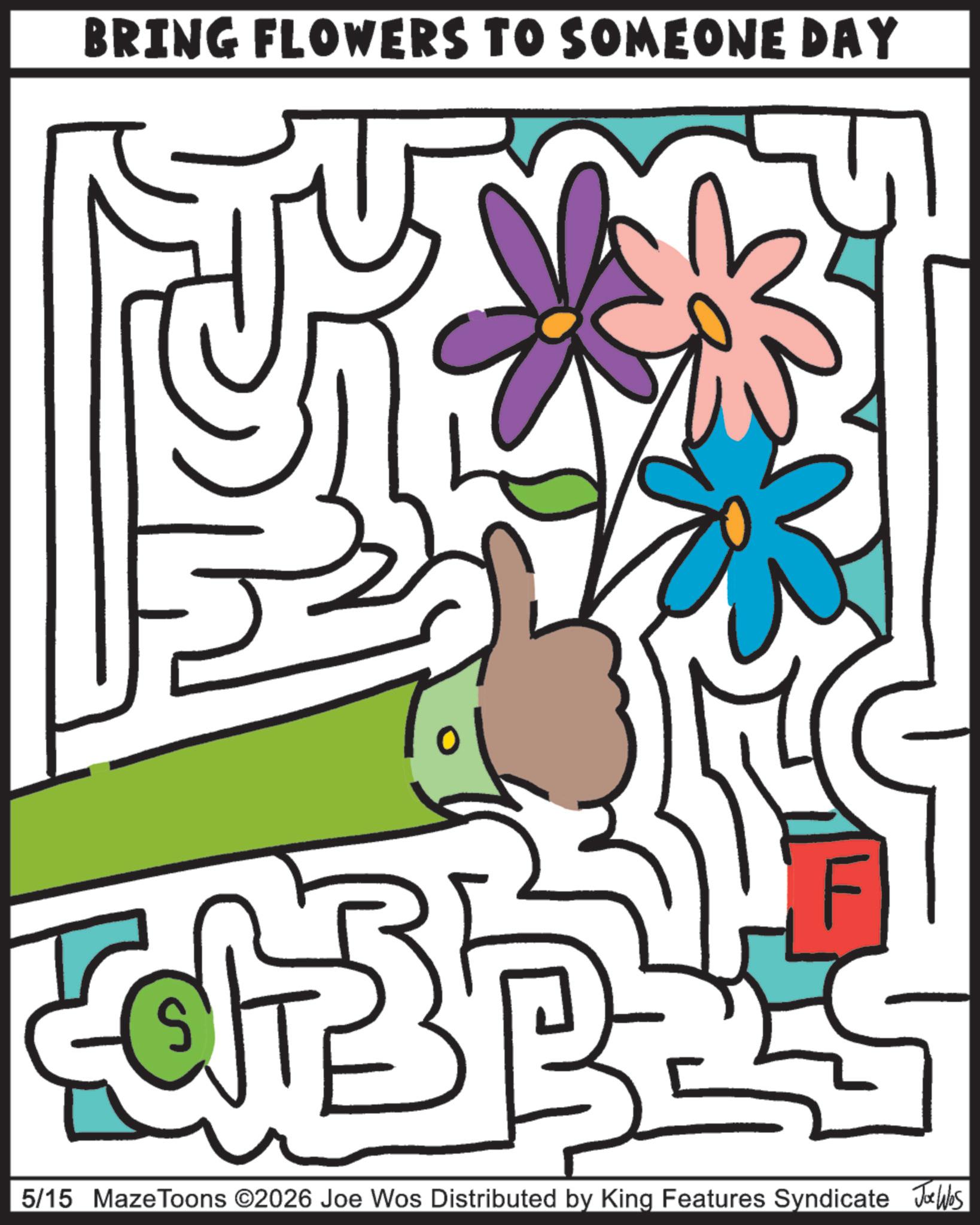 Graphics OCR: BRING FLOWERS TO SOMEONE DAY S F 5/15 MazeToons ©2026 Joe Wos Distributed by King Features Syndicate Jawbs BRING FLOWERS TO SOMEONE DAY S F 5/15 MazeToons © 2026 Joe Wos Distributed by King Features Syndicate Jawbs