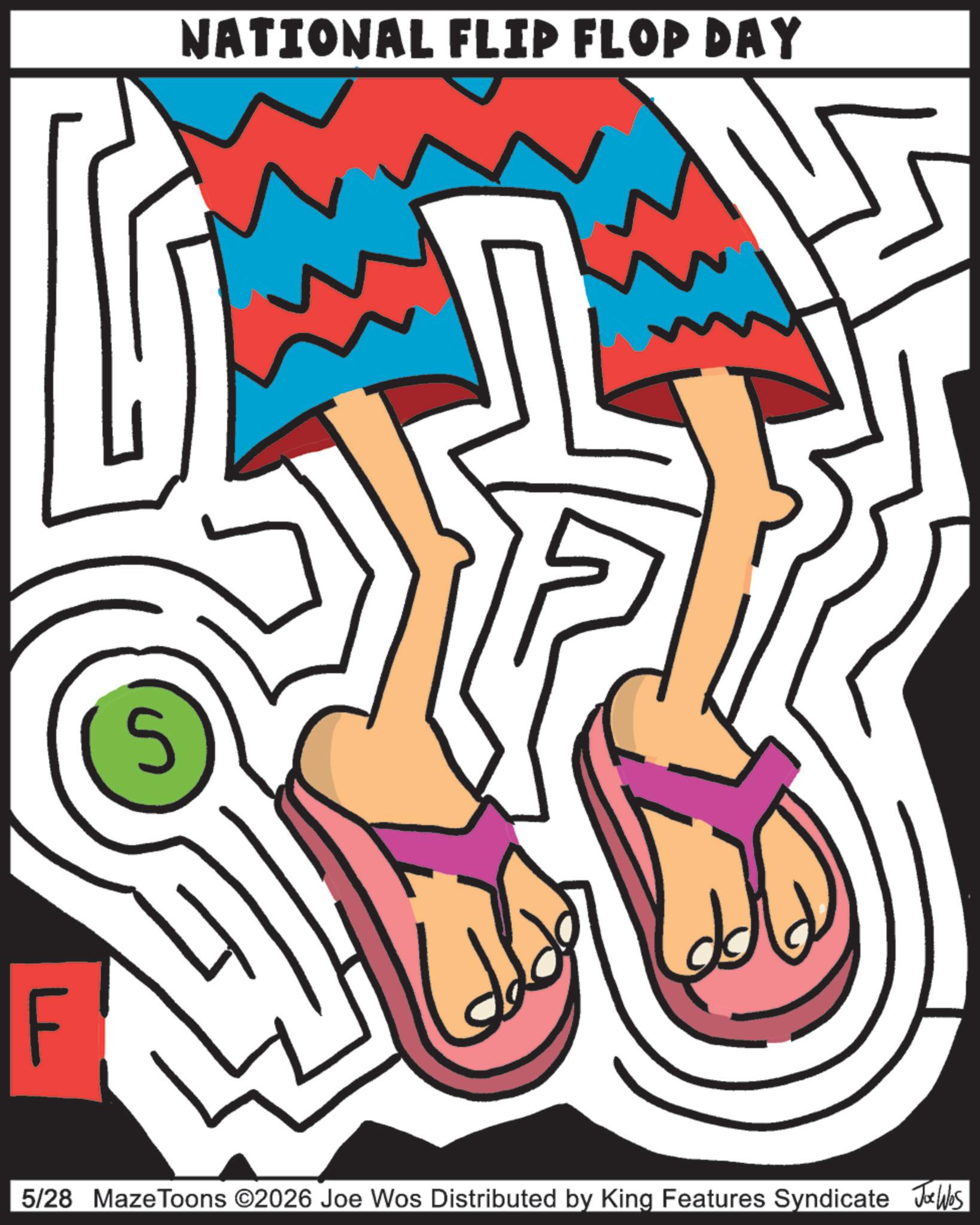 Graphic design OCR: F S NATIONAL FLIP FLOP DAY 5/28 MazeToons ©2026 Joe Wos Distributed by King Features Syndicate Joe Was F S NATIONAL FLIP FLOP DAY 5/28 MazeToons © 2026 Joe Wos Distributed by King Features Syndicate Joe Was