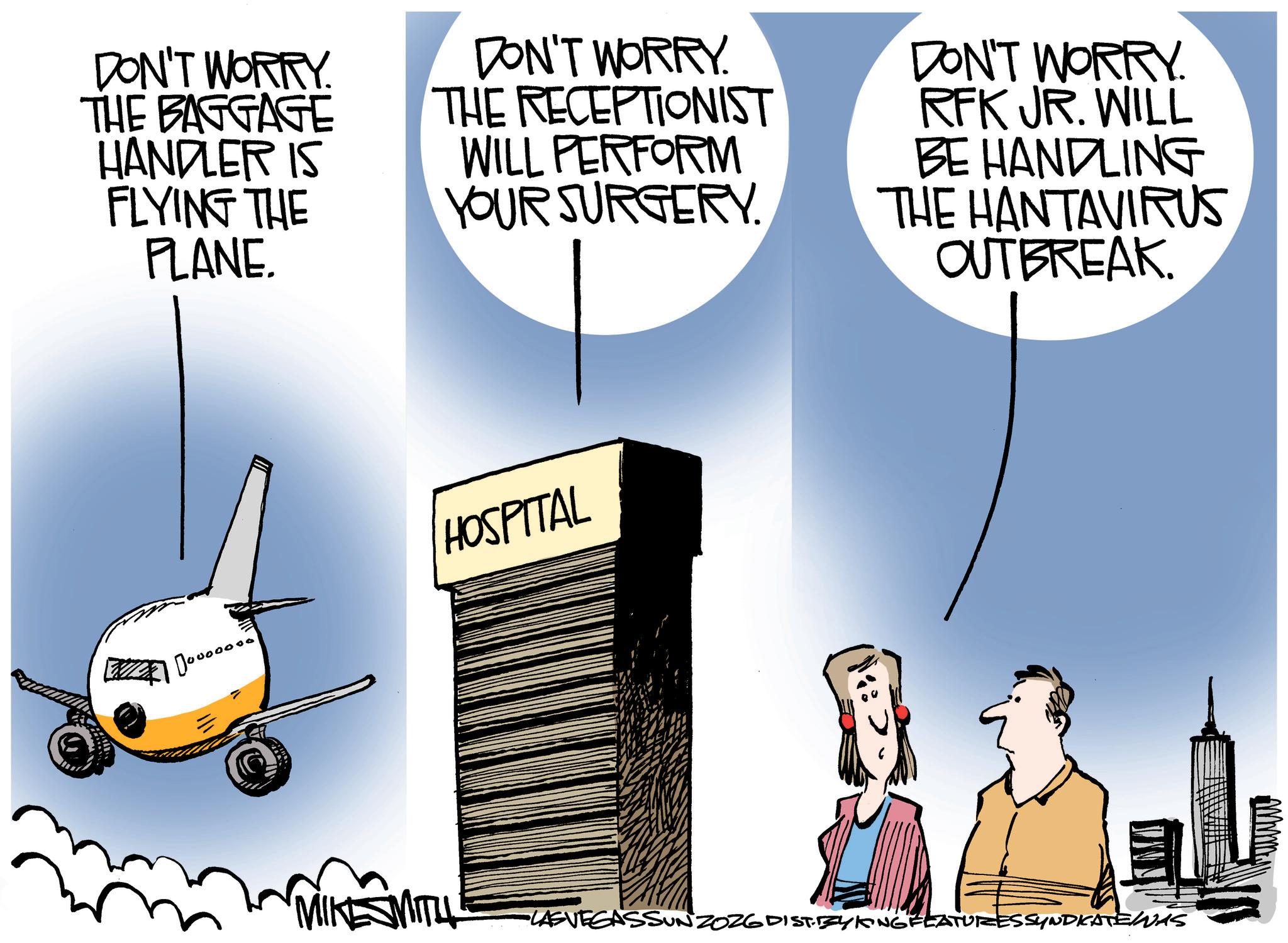 Photo caption OCR: DON'T WORRY THE BAGGAGE HANDLER IS FLYING THE PLANE. DON'T WORRY. THE RECEPTIONIST DON'T WORRY. RFK JR. WILL WILL PERFORM BE HANDLING YOUR SURGERY. THE HANTAVIRUS OUTBREAK. HOSPITAL MIKE SMITH •LASVEGASSUNZOZG DIST.ZYKING FEATURES SYNDICATENAS DON'T WORRY THE BAGGAGE HANDLER IS FLYING THE PLANE . DON'T WORRY . THE RECEPTIONIST DON'T WORRY . RFK JR . WILL WILL PERFORM BE HANDLING YOUR SURGERY . THE HANTAVIRUS OUTBREAK . HOSPITAL MIKE SMITH • LASVEGASSUNZOZG DIST.ZYKING FEATURES SYNDICATENAS