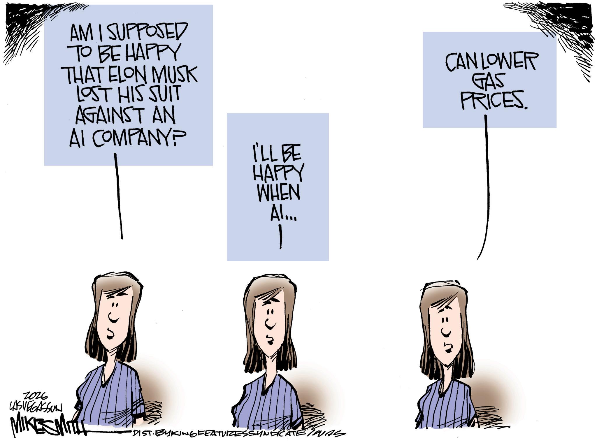 Line art OCR: 2026 LASVEGASSON AM I SUPPOSED TO BE HAPPY THAT ELON MUSK LOST HIS SUIT AGAINST AN AI COMPANY? MIKESMITH I'LL BE HAPPY WHEN Al... 1 "DIST· BYKING FEATURESSYNDICATE/NAS CAN LOWER GAS PRICES. 2026 LASVEGASSON AM I SUPPOSED TO BE HAPPY THAT ELON MUSK LOST HIS SUIT AGAINST AN AI COMPANY ? MIKESMITH I'LL BE HAPPY WHEN Al ... 1 " DIST · BYKING FEATURESSYNDICATE / NAS CAN LOWER GAS PRICES .