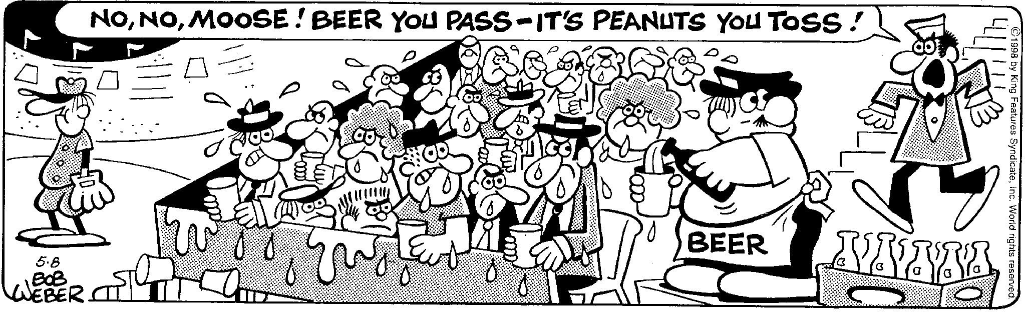 Animation OCR: NOMOOSE! BEER YOU PASS-IT'S PEANUTS YOU TOSS! 5.8 BOB WEBER. BEER 1998 by King Features SyndicateInc. World rights reserved. NOMOOSE ! BEER YOU PASS - IT'S PEANUTS YOU TOSS ! 5.8 BOB WEBER . BEER 1998 by King Features SyndicateInc. World rights reserved .