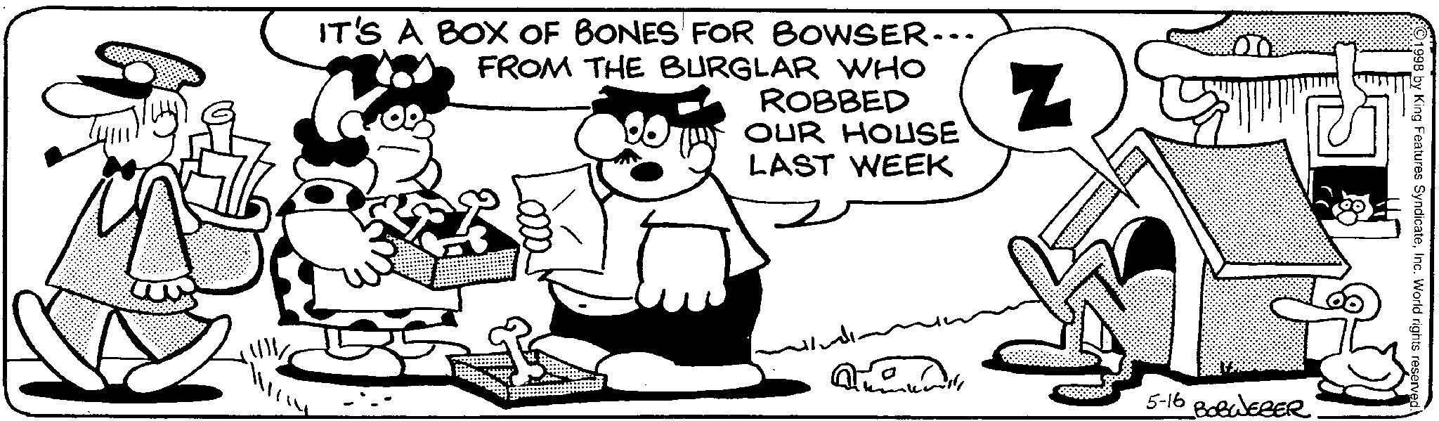 Line art OCR: N IT'S A BOX OF BONES FOR BOWSER... FROM THE BURGLAR WHO ROBBED OUR HOUSE LAST WEEK 1998 by King Features SyndicateInc. World rights reserved. 5-16 BOBWEBER N IT'S A BOX OF BONES FOR BOWSER ... FROM THE BURGLAR WHO ROBBED OUR HOUSE LAST WEEK 1998 by King Features SyndicateInc. World rights reserved . 5-16 BOBWEBER