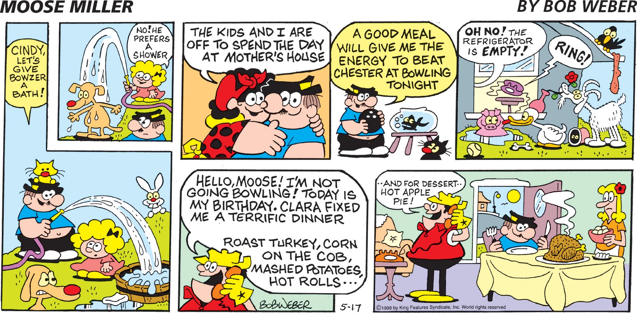 Pleased OCR: MOOSE MILLER CINDY LET'S GIVE BOWZER A BATH! NO!HE PREFERS A SHOWER THE KIDS AND I ARE OFF TO SPEND THE DAY AT MOTHER'S HOUSE A GOOD MEAL WILL GIVE ME THE ENERGY TO BEAT CHESTER AT BOWLING TONIGHT BY BOB WEBER OH NO! THE REFRIGERATOR IS EMPTY! RING! HELLOMOOSE! I'M NOT GOING BOWLING! TODAY IS MY BIRTHDAY. CLARA FIXED ME A TERRIFIC DINNER ROAST TURKEYCORN ON THE COBHOT ROLLS.... AND FOR DESSERT.. HOT APPLE PIE! BOBWEBER 5-17 1998 by King Features SyndicateInc. World rights reserved MOOSE MILLER CINDY LET'S GIVE BOWZER A BATH ! NO ! HE PREFERS A SHOWER THE KIDS AND I ARE OFF TO SPEND THE DAY AT MOTHER'S HOUSE A GOOD MEAL WILL GIVE ME THE ENERGY TO BEAT CHESTER AT BOWLING TONIGHT BY BOB WEBER OH NO ! THE REFRIGERATOR IS EMPTY ! RING ! HELLOMOOSE ! I'M NOT GOING BOWLING ! TODAY IS MY BIRTHDAY . CLARA FIXED ME A TERRIFIC DINNER ROAST TURKEYCORN ON THE COBMASHED POTATOESHOT ROLLS .... AND FOR DESSERT .. HOT APPLE PIE ! BOBWEBER 5-17 1998 by King Features SyndicateInc. World rights reserved