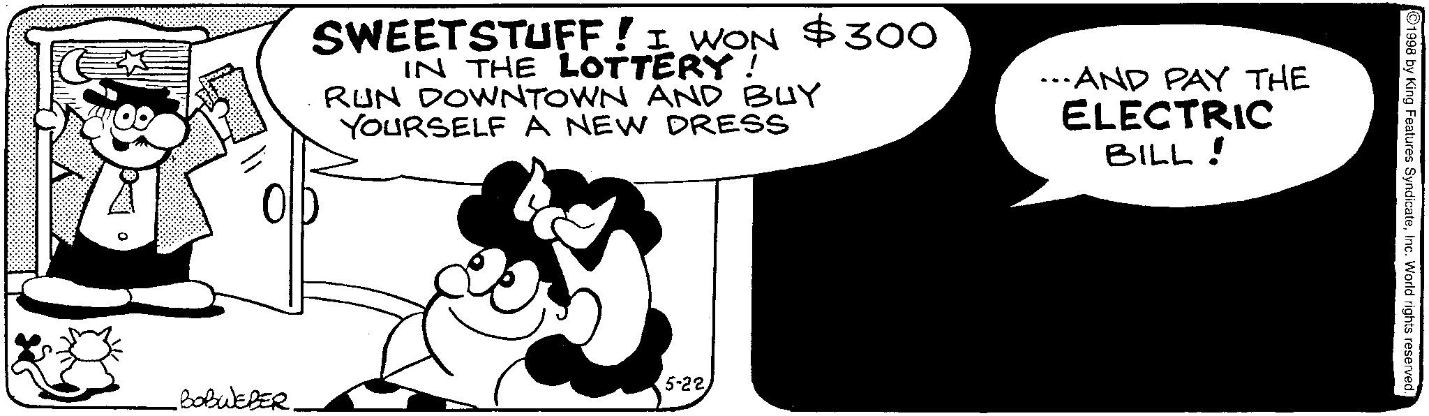 Animated cartoon OCR: SWEETSTUFF! I WON $300 IN THE LOTTERY! RUN DOWNTOWN AND BUY YOURSELF A NEW DRESS ...AND PAY THE ELECTRIC BILL! 5-22 BOBWEBER 1998 by King Features SyndicateInc. World rights reserved. SWEETSTUFF ! I WON $ 300 IN THE LOTTERY ! RUN DOWNTOWN AND BUY YOURSELF A NEW DRESS ... AND PAY THE ELECTRIC BILL ! 5-22 BOBWEBER 1998 by King Features SyndicateInc. World rights reserved .