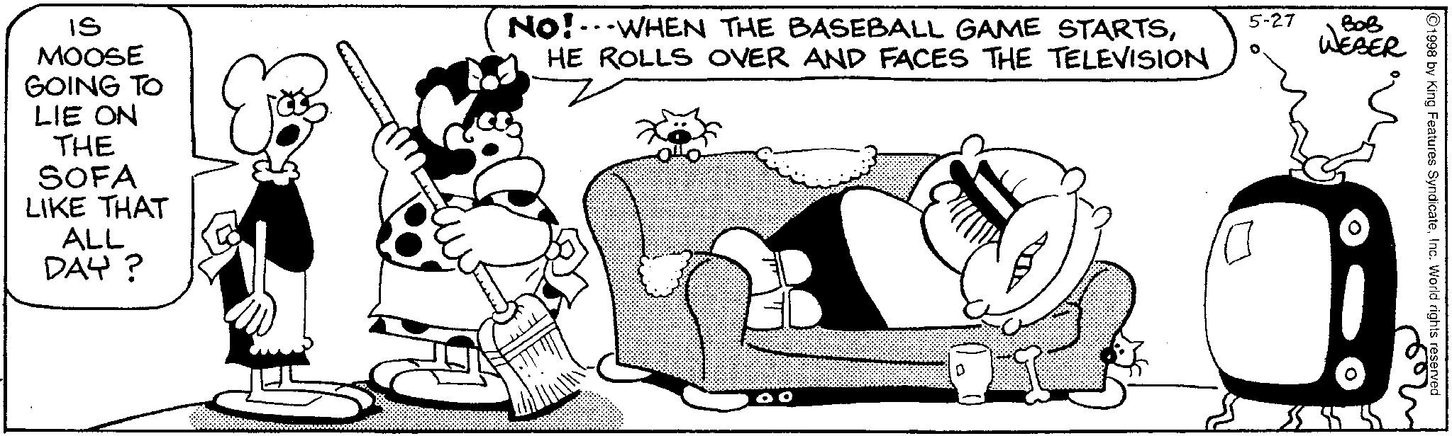 Conversation OCR: IS MOOSE GOING TO LIE ON THE SOFA LIKE THAT ALL DAY? No! WHEN THE BASEBALL GAME STARTSHE ROLLS OVER AND FACES THE TELEVISION 00 5-27 ??? WEBER Mes 1998 by King Features SyndicateInc. World rights reserved IS MOOSE GOING TO LIE ON THE SOFA LIKE THAT ALL DAY ? No ! WHEN THE BASEBALL GAME STARTSHE ROLLS OVER AND FACES THE TELEVISION 00 5-27 ??? WEBER Mes 1998 by King Features SyndicateInc. World rights reserved